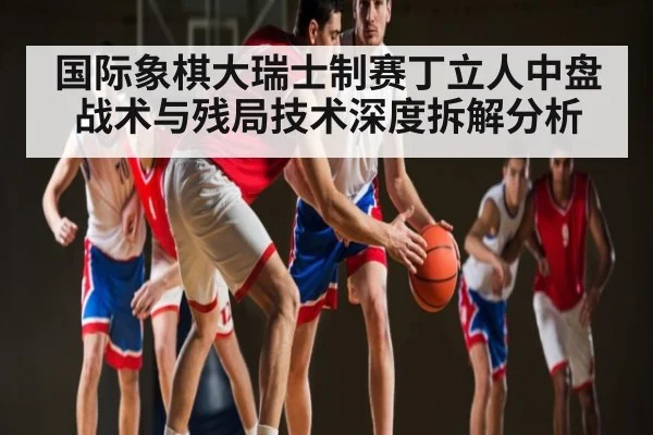 国际象棋大瑞士制赛丁立人中盘战术与残局技术深度拆解分析